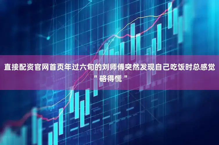 直接配资官网首页年过六旬的刘师傅突然发现自己吃饭时总感觉＂硌得慌＂