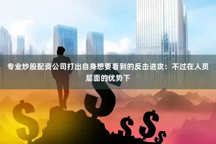 专业炒股配资公司打出自身想要看到的反击进攻：不过在人员层面的优势下